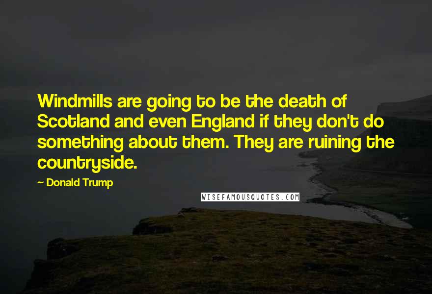 Donald Trump Quotes: Windmills are going to be the death of Scotland and even England if they don't do something about them. They are ruining the countryside.