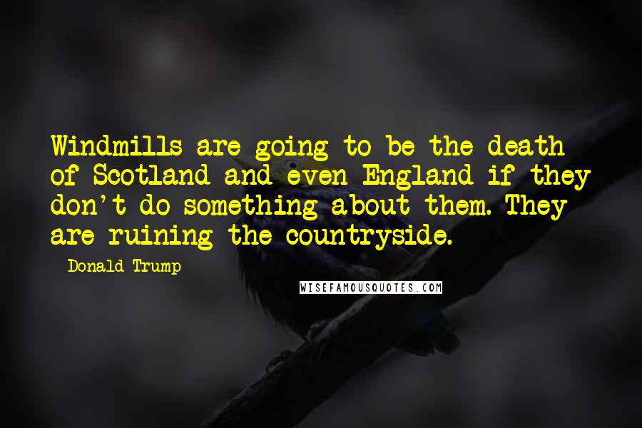 Donald Trump Quotes: Windmills are going to be the death of Scotland and even England if they don't do something about them. They are ruining the countryside.