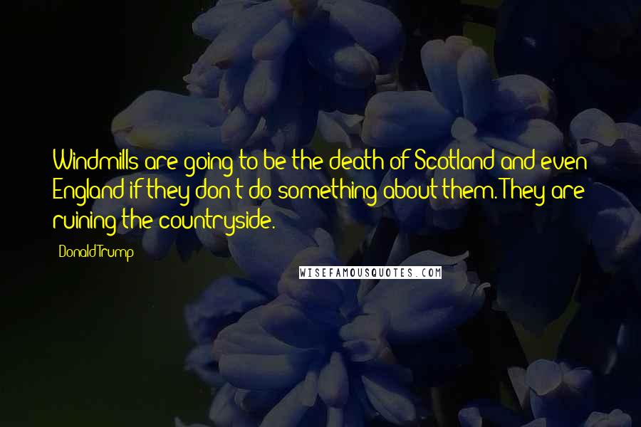 Donald Trump Quotes: Windmills are going to be the death of Scotland and even England if they don't do something about them. They are ruining the countryside.