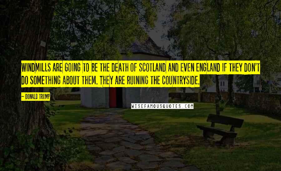 Donald Trump Quotes: Windmills are going to be the death of Scotland and even England if they don't do something about them. They are ruining the countryside.