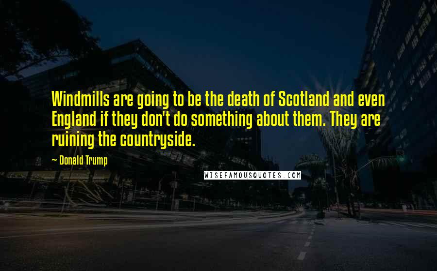 Donald Trump Quotes: Windmills are going to be the death of Scotland and even England if they don't do something about them. They are ruining the countryside.