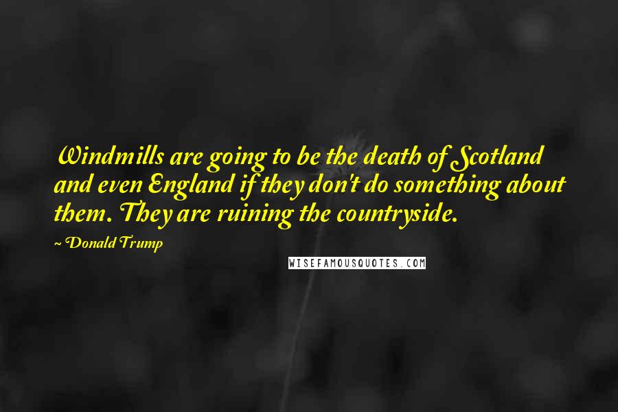 Donald Trump Quotes: Windmills are going to be the death of Scotland and even England if they don't do something about them. They are ruining the countryside.