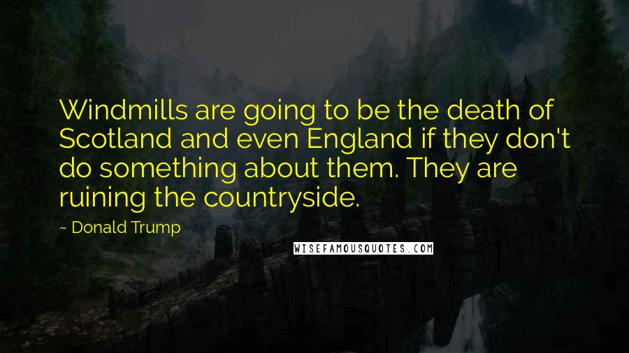 Donald Trump Quotes: Windmills are going to be the death of Scotland and even England if they don't do something about them. They are ruining the countryside.