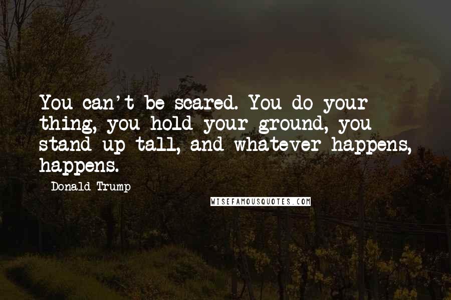 Donald Trump Quotes: You can't be scared. You do your thing, you hold your ground, you stand up tall, and whatever happens, happens.