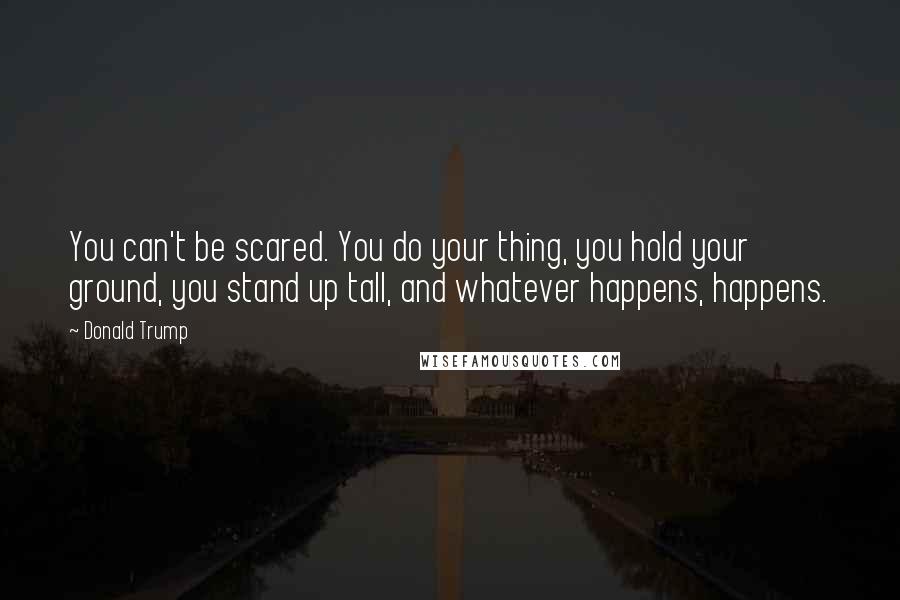 Donald Trump Quotes: You can't be scared. You do your thing, you hold your ground, you stand up tall, and whatever happens, happens.