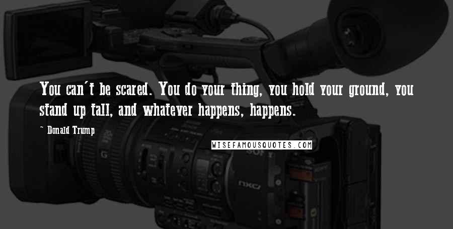 Donald Trump Quotes: You can't be scared. You do your thing, you hold your ground, you stand up tall, and whatever happens, happens.