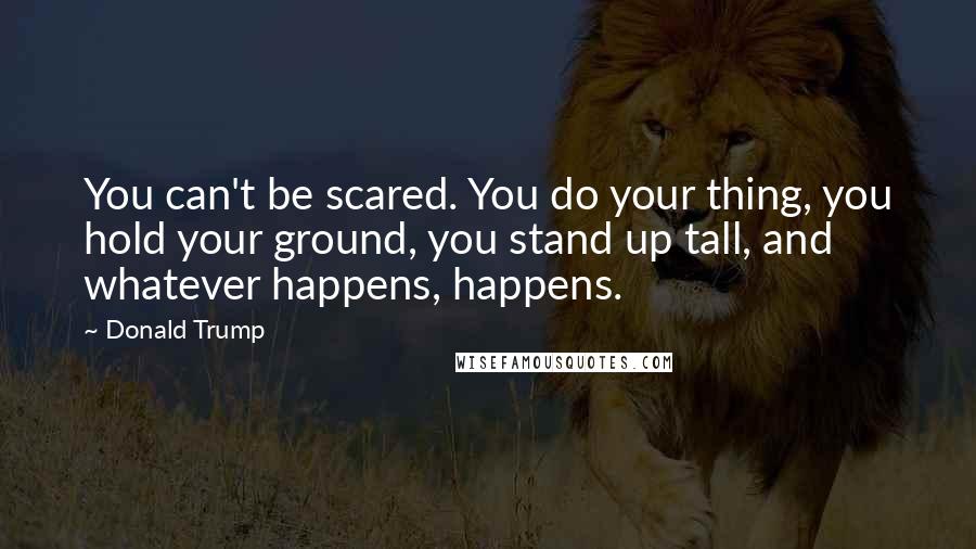 Donald Trump Quotes: You can't be scared. You do your thing, you hold your ground, you stand up tall, and whatever happens, happens.
