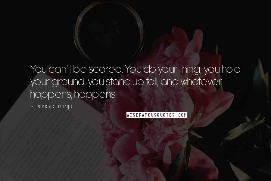 Donald Trump Quotes: You can't be scared. You do your thing, you hold your ground, you stand up tall, and whatever happens, happens.