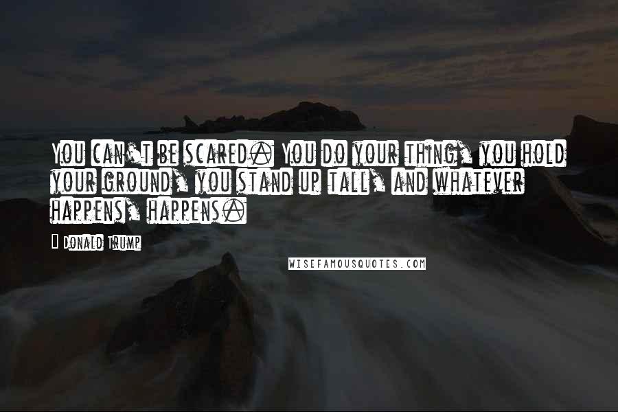 Donald Trump Quotes: You can't be scared. You do your thing, you hold your ground, you stand up tall, and whatever happens, happens.