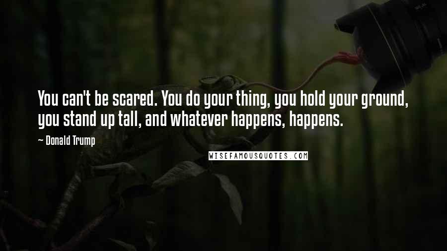 Donald Trump Quotes: You can't be scared. You do your thing, you hold your ground, you stand up tall, and whatever happens, happens.