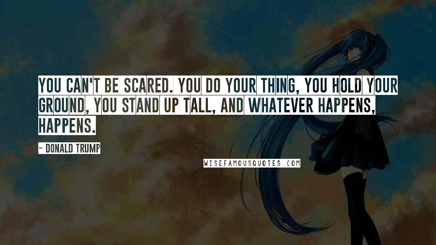 Donald Trump Quotes: You can't be scared. You do your thing, you hold your ground, you stand up tall, and whatever happens, happens.
