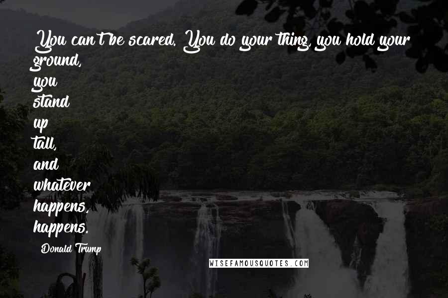Donald Trump Quotes: You can't be scared. You do your thing, you hold your ground, you stand up tall, and whatever happens, happens.