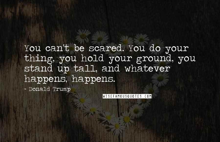 Donald Trump Quotes: You can't be scared. You do your thing, you hold your ground, you stand up tall, and whatever happens, happens.