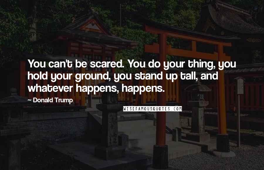 Donald Trump Quotes: You can't be scared. You do your thing, you hold your ground, you stand up tall, and whatever happens, happens.