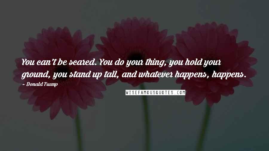 Donald Trump Quotes: You can't be scared. You do your thing, you hold your ground, you stand up tall, and whatever happens, happens.