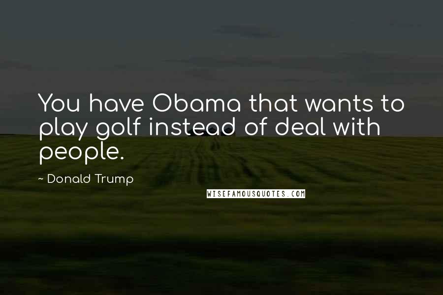 Donald Trump Quotes: You have Obama that wants to play golf instead of deal with people.