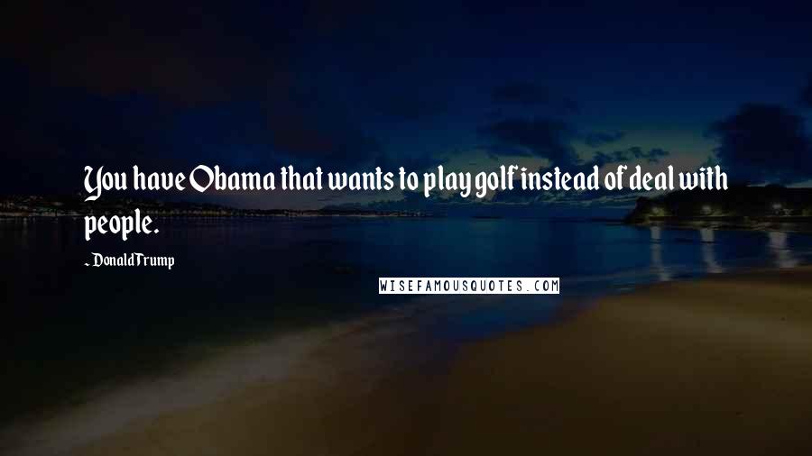 Donald Trump Quotes: You have Obama that wants to play golf instead of deal with people.