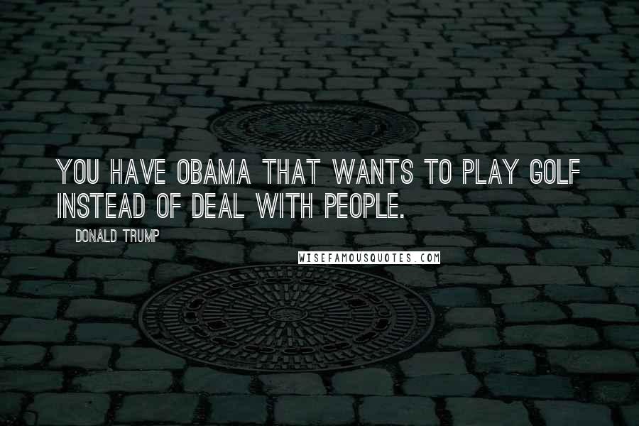 Donald Trump Quotes: You have Obama that wants to play golf instead of deal with people.