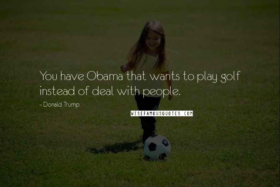 Donald Trump Quotes: You have Obama that wants to play golf instead of deal with people.