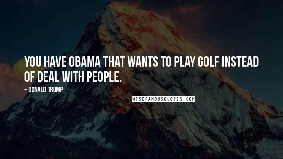 Donald Trump Quotes: You have Obama that wants to play golf instead of deal with people.