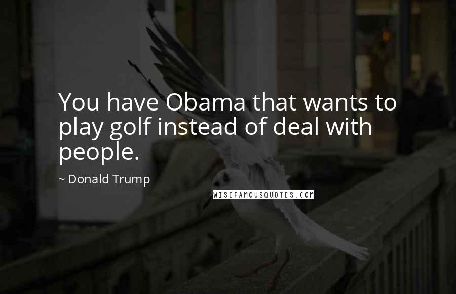 Donald Trump Quotes: You have Obama that wants to play golf instead of deal with people.