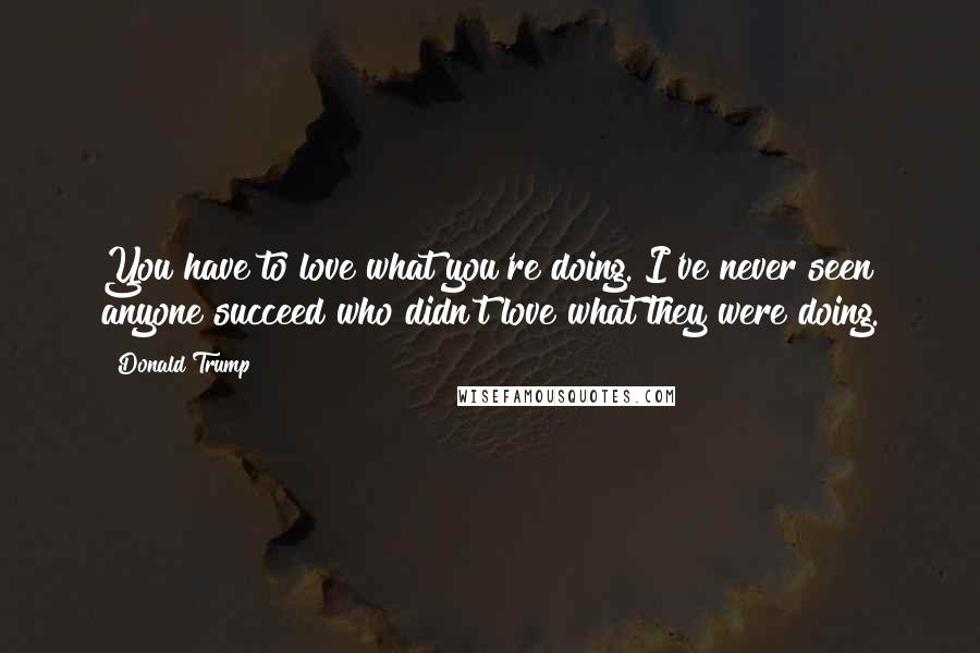 Donald Trump Quotes: You have to love what you're doing. I've never seen anyone succeed who didn't love what they were doing.