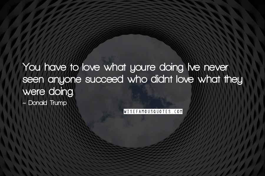Donald Trump Quotes: You have to love what you're doing. I've never seen anyone succeed who didn't love what they were doing.