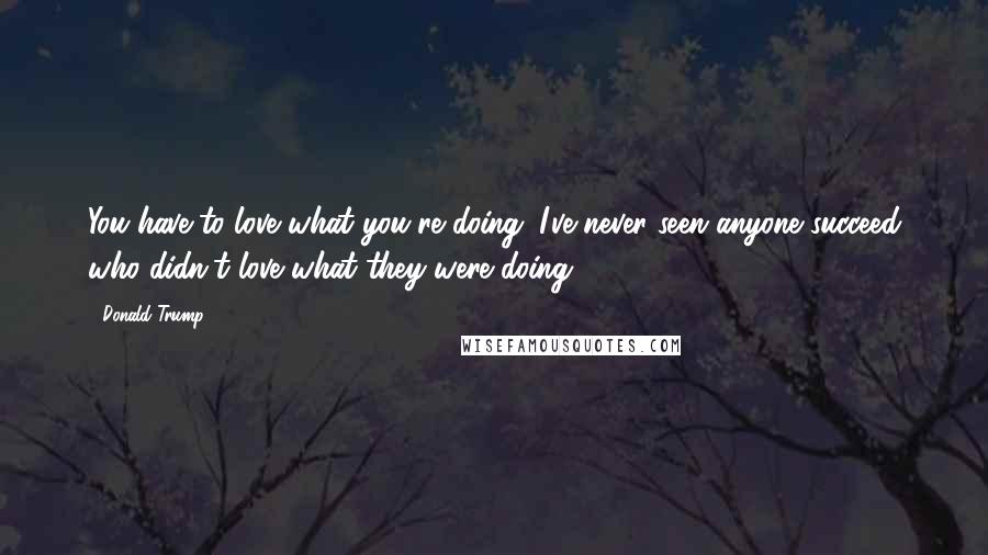 Donald Trump Quotes: You have to love what you're doing. I've never seen anyone succeed who didn't love what they were doing.