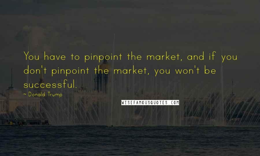 Donald Trump Quotes: You have to pinpoint the market, and if you don't pinpoint the market, you won't be successful.