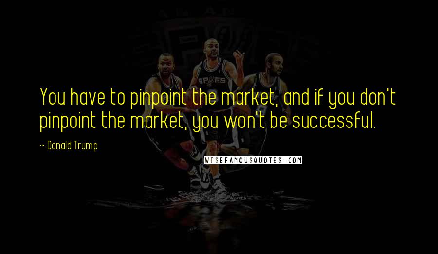 Donald Trump Quotes: You have to pinpoint the market, and if you don't pinpoint the market, you won't be successful.