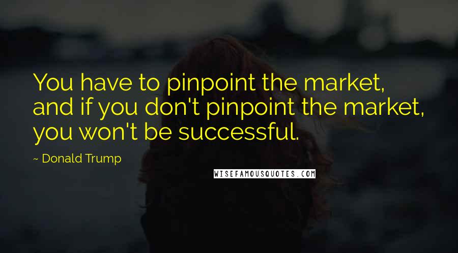Donald Trump Quotes: You have to pinpoint the market, and if you don't pinpoint the market, you won't be successful.
