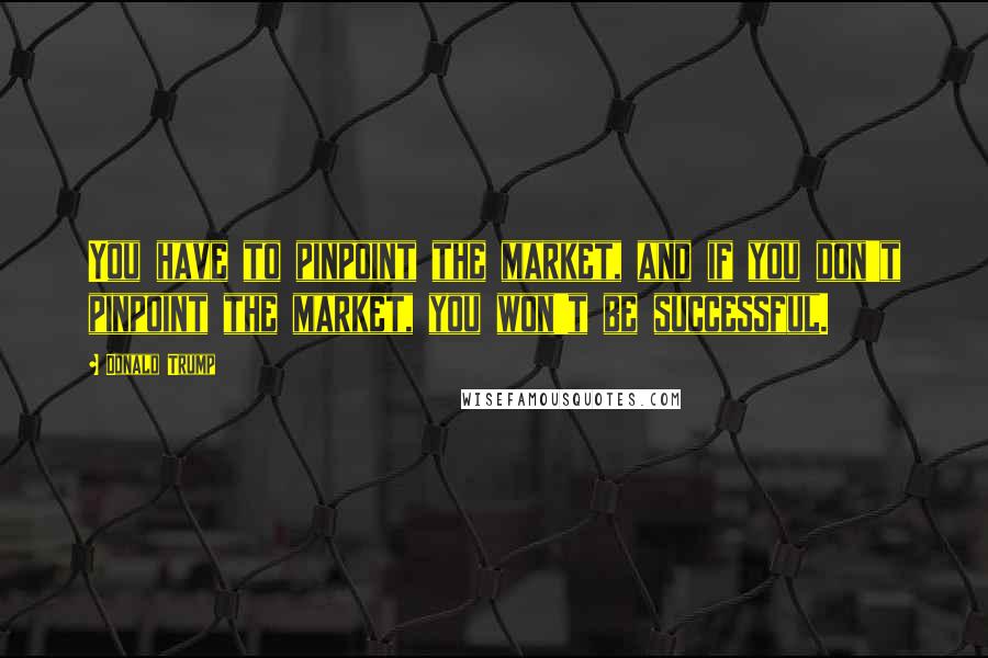 Donald Trump Quotes: You have to pinpoint the market, and if you don't pinpoint the market, you won't be successful.