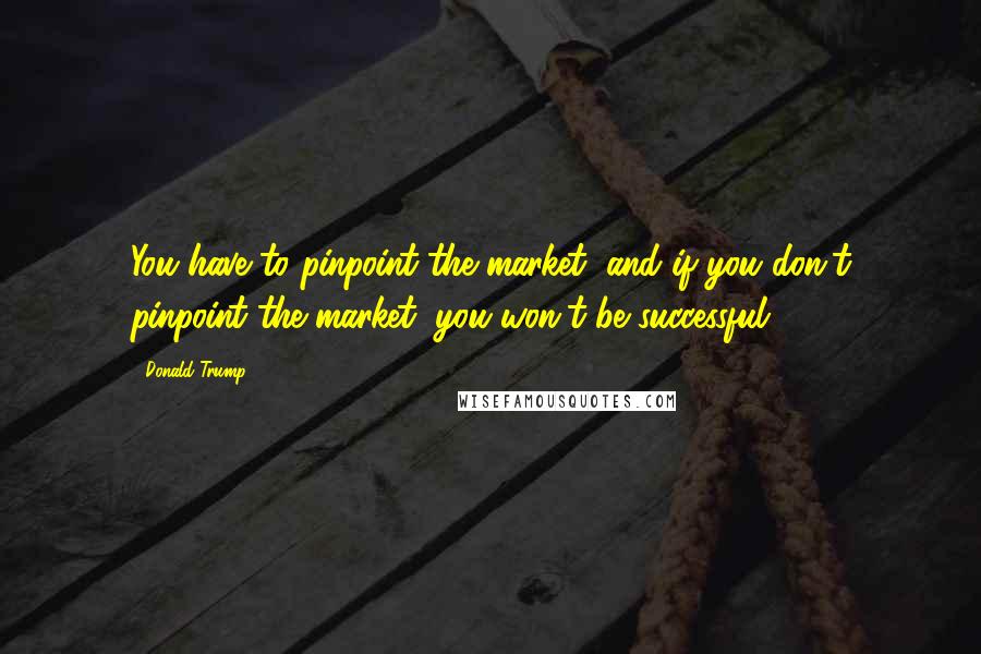 Donald Trump Quotes: You have to pinpoint the market, and if you don't pinpoint the market, you won't be successful.