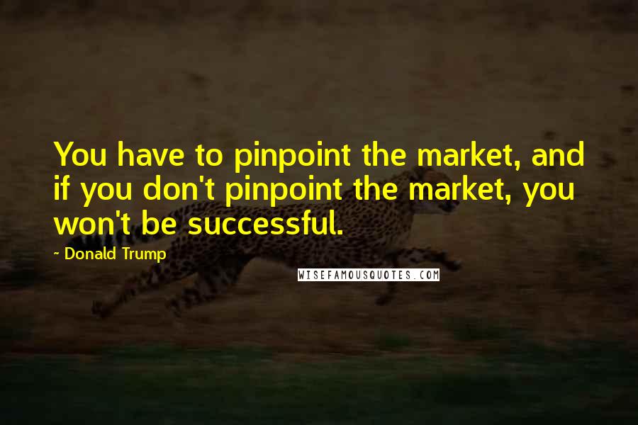 Donald Trump Quotes: You have to pinpoint the market, and if you don't pinpoint the market, you won't be successful.