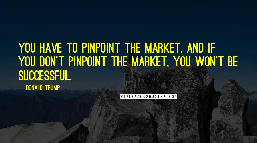 Donald Trump Quotes: You have to pinpoint the market, and if you don't pinpoint the market, you won't be successful.