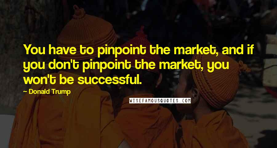 Donald Trump Quotes: You have to pinpoint the market, and if you don't pinpoint the market, you won't be successful.
