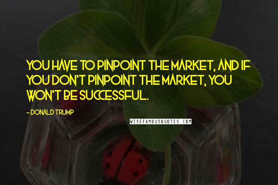 Donald Trump Quotes: You have to pinpoint the market, and if you don't pinpoint the market, you won't be successful.