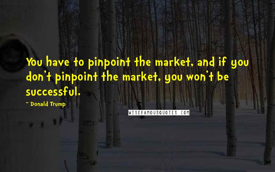Donald Trump Quotes: You have to pinpoint the market, and if you don't pinpoint the market, you won't be successful.