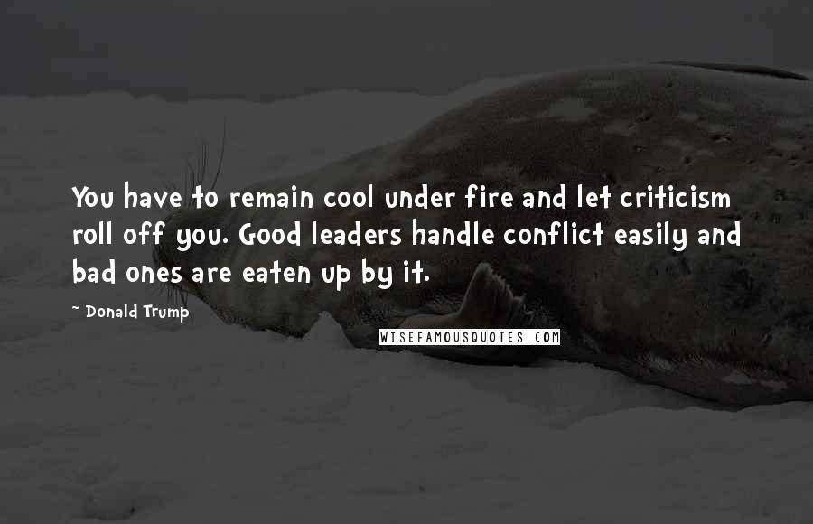 Donald Trump Quotes: You have to remain cool under fire and let criticism roll off you. Good leaders handle conflict easily and bad ones are eaten up by it.