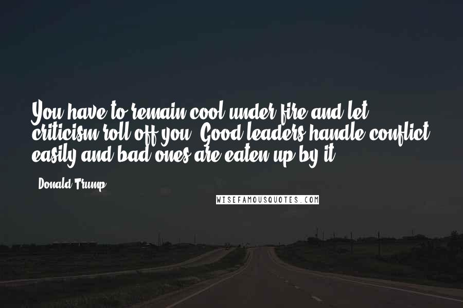 Donald Trump Quotes: You have to remain cool under fire and let criticism roll off you. Good leaders handle conflict easily and bad ones are eaten up by it.