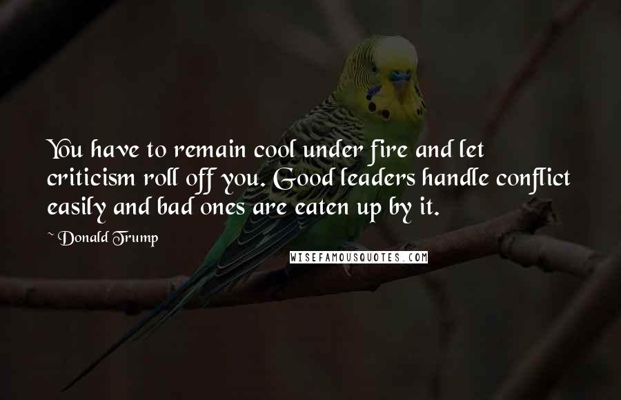 Donald Trump Quotes: You have to remain cool under fire and let criticism roll off you. Good leaders handle conflict easily and bad ones are eaten up by it.