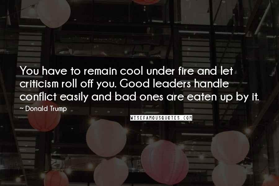 Donald Trump Quotes: You have to remain cool under fire and let criticism roll off you. Good leaders handle conflict easily and bad ones are eaten up by it.