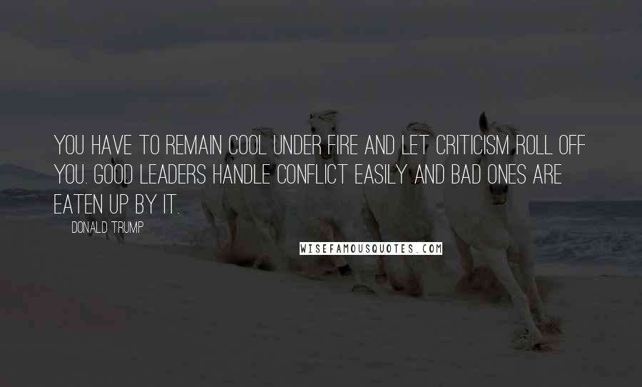 Donald Trump Quotes: You have to remain cool under fire and let criticism roll off you. Good leaders handle conflict easily and bad ones are eaten up by it.