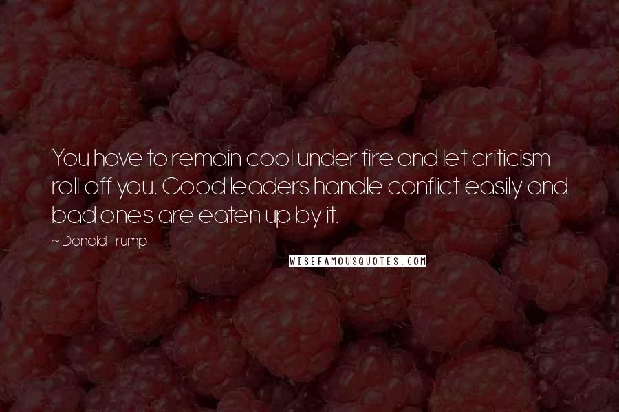 Donald Trump Quotes: You have to remain cool under fire and let criticism roll off you. Good leaders handle conflict easily and bad ones are eaten up by it.