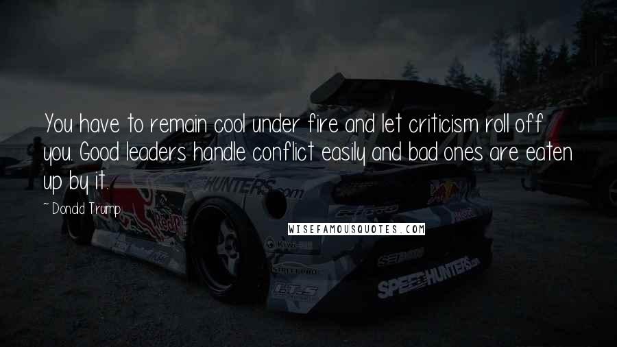 Donald Trump Quotes: You have to remain cool under fire and let criticism roll off you. Good leaders handle conflict easily and bad ones are eaten up by it.