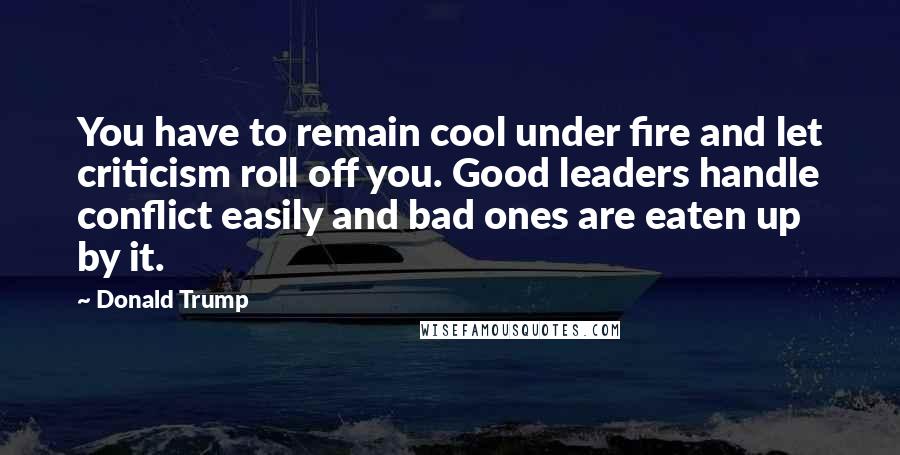 Donald Trump Quotes: You have to remain cool under fire and let criticism roll off you. Good leaders handle conflict easily and bad ones are eaten up by it.