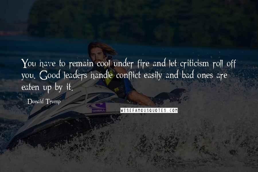 Donald Trump Quotes: You have to remain cool under fire and let criticism roll off you. Good leaders handle conflict easily and bad ones are eaten up by it.