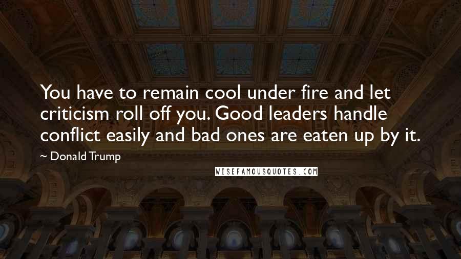 Donald Trump Quotes: You have to remain cool under fire and let criticism roll off you. Good leaders handle conflict easily and bad ones are eaten up by it.
