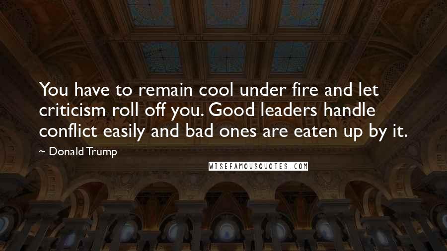 Donald Trump Quotes: You have to remain cool under fire and let criticism roll off you. Good leaders handle conflict easily and bad ones are eaten up by it.