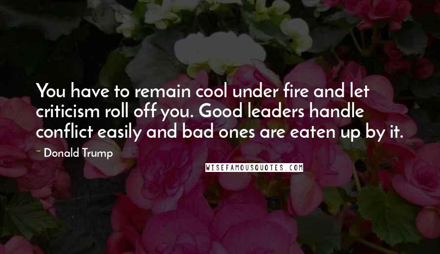 Donald Trump Quotes: You have to remain cool under fire and let criticism roll off you. Good leaders handle conflict easily and bad ones are eaten up by it.